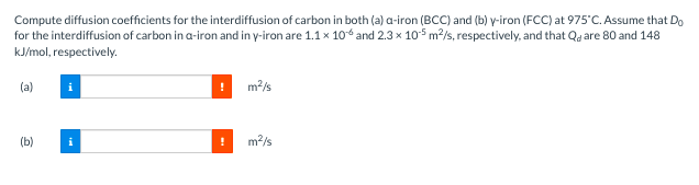 Compute diffusion coefficients for the interdiffusion of carbon in both (a) a-iron (BCC) and (b) y-iron (FCC) at 975°C. Assume that Do
for the interdiffusion of carbon in a-iron and in y-iron are 1.1 x 106 and 2.3 x 105 m²/s, respectively, and that Quare 80 and 148
kJ/mol, respectively.
(a)
(b)
m²/s
m²/s