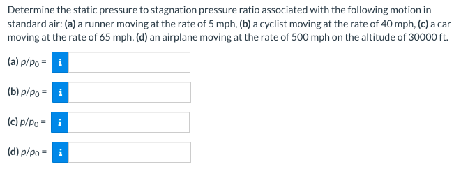 Determine the static pressure to stagnation pressure ratio associated with the following motion in
standard air: (a) a runner moving at the rate of 5 mph, (b) a cyclist moving at the rate of 40 mph, (c) a car
moving at the rate of 65 mph, (d) an airplane moving at the rate of 500 mph on the altitude of 30000 ft.
(a) p/po = i
(b) p/po = i
(c) p/po = i
(d) p/po = i
