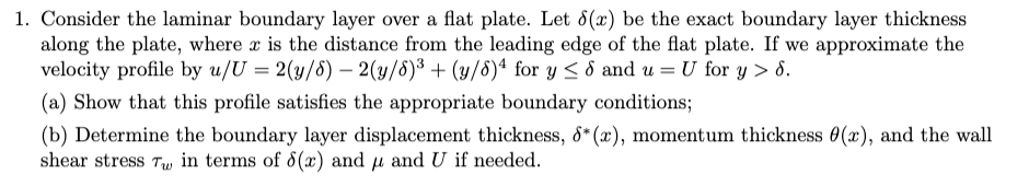 1. Consider the laminar boundary layer over a flat plate. Let 8(x) be the exact boundary layer thickness
along the plate, where x is the distance from the leading edge of the flat plate. If we approximate the
velocity profile by u/U = 2(y/5) - 2(y/8)³ + (y/8)4 for y≤ 8 and u = U for y > 8.
(a) Show that this profile satisfies the appropriate boundary conditions;
(b) Determine the boundary layer displacement thickness, 8* (x), momentum thickness 0(x), and the wall
shear stress Tw in terms of 8(x) and μ and U if needed.