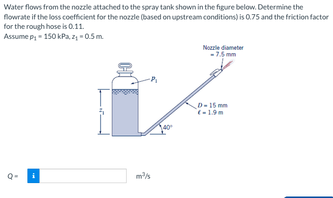 Water flows from the nozzle attached to the spray tank shown in the figure below. Determine the
flowrate if the loss coefficient for the nozzle (based on upstream conditions) is 0.75 and the friction factor
for the rough hose is 0.11.
Assume p₁ = 150 kPa, z₁ = 0.5 m.
Q=
-P₁
m³/s
40°
Nozzle diameter
= 7.5 mm
D = 15 mm
€ = 1.9 m