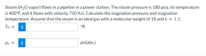 Steam (H₂O vapor) flows in a pipeline in a power station. The steam pressure is 180 psia, its temperature
is 400°F, and it flows with velocity 750 ft/s. Calculate the stagnation pressure and stagnation
temperature. Assume that the steam is an ideal gas with a molecular weight of 18 and k = 1.3.
To =
°R
Po =
psi(abs.)
