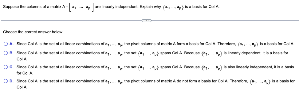 Suppose the columns of a matrix A = a₁ ap are linearly independent. Explain why {a₁,
Choose the correct answer below.
ap is a basis for Col A.
O A. Since Col A is the set of all linear combinations of a₁, ..., ap, the pivot columns of matrix A form a basis for Col A. Therefore, (a₁, ..., ap} is a basis for Col A.
OB. Since Col A is the set of all linear combinations of a₁,..., ap, the set (a₁,..., ap} spans Col A. Because (a₁, ..., ap} is linearly dependent, it is a basis for
Col A.
OC. Since Col A is the set of all linear combinations of a₁, ..., ap, the set (a₁,..., i
for Col A.
ap} spans Col A. Because (a₁, ..., ap) is also linearly independent, it is a basis
O D. Since Col A is the set of all linear combinations of a₁,..., ap, the pivot columns of matrix A do not form a basis for Col A. Therefore, (a₁,..., ap) is a basis for
Col A.