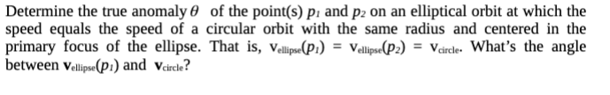 Determine the true anomaly of the point(s) p. and p2 on an elliptical orbit at which the
speed equals the speed of a circular orbit with the same radius and centered in the
primary focus of the ellipse. That is, Vellipse(P1) = Vellipse(P2) = Vcircle. What's the angle
between Vellipse (p1) and Vcircle?