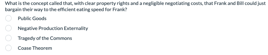 What is the concept called that, with clear property rights and a negligible negotiating costs, that Frank and Bill could just
bargain their way to the efficient eating speed for Frank?
Public Goods
Negative Production Externality
Tragedy of the Commons
Coase Theorem