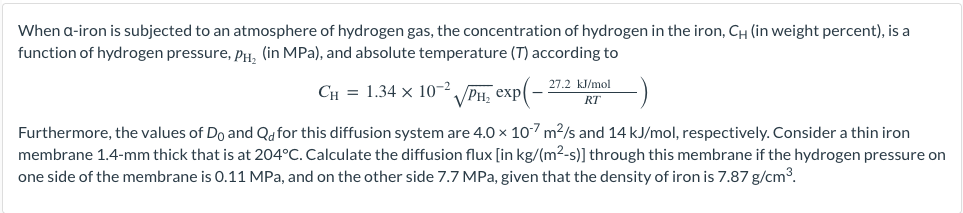 When a-iron is subjected to an atmosphere of hydrogen gas, the concentration of hydrogen in the iron, CH (in weight percent), is a
function of hydrogen pressure, PH₂ (in MPa), and absolute temperature (T) according to
CH= 1.34 x 10-²
√PH₂ exp(-
Furthermore, the values of Do and Qd for this diffusion system are 4.0 × 107 m²/s and 14 kJ/mol, respectively. Consider a thin iron
membrane 1.4-mm thick that is at 204°C. Calculate the diffusion flux [in kg/(m²-s)] through this membrane if the hydrogen pressure on
one side of the membrane is 0.11 MPa, and on the other side 7.7 MPa, given that the density of iron is 7.87 g/cm³.
27.2 kJ/mol
RT