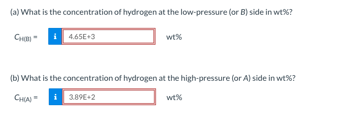 (a) What is the concentration of hydrogen at the low-pressure (or B) side in wt%?
CH(B) = i 4.65E+3
wt%
(b) What is the concentration of hydrogen at the high-pressure (or A) side in wt%?
CH(A) = i 3.89E+2
wt%