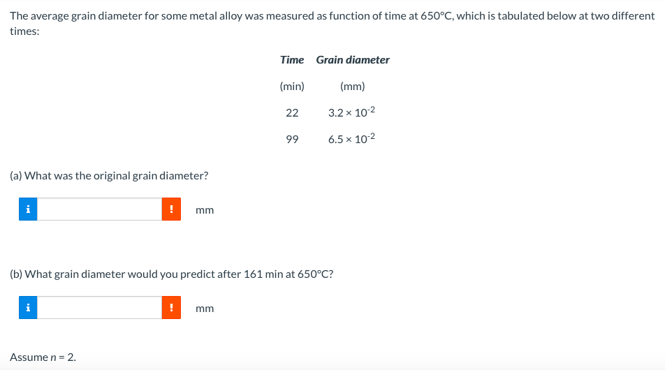 The average grain diameter for some metal alloy was measured as function of time at 650°C, which is tabulated below at two different
times:
(a) What was the original grain diameter?
i
!
Assume n = 2.
mm
Time Grain diameter
(min)
22
mm
99
(b) What grain diameter would you predict after 161 min at 650°C?
(mm)
3.2 x 10-2
6.5 x 10-²
