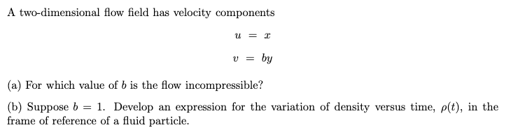 A two-dimensional flow field has velocity components
u = x
v = by
(a) For which value of b is the flow incompressible?
=
(b) Suppose b 1. Develop an expression for the variation of density versus time, p(t), in the
frame of reference of a fluid particle.