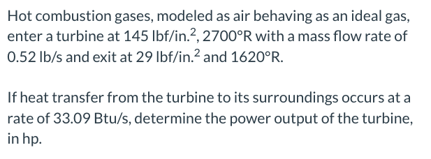 Hot combustion gases, modeled as air behaving as an ideal gas,
enter a turbine at 145 lbf/in.², 2700°R with a mass flow rate of
0.52 lb/s and exit at 29 lbf/in.² and 1620°R.
If heat transfer from the turbine to its surroundings occurs at a
rate of 33.09 Btu/s, determine the power output of the turbine,
in hp.