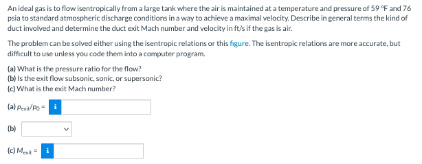 An ideal gas is to flow isentropically from a large tank where the air is maintained at a temperature and pressure of 59 °F and 76
psia to standard atmospheric discharge conditions in a way to achieve a maximal velocity. Describe in general terms the kind of
duct involved and determine the duct exit Mach number and velocity in ft/s if the gas is air.
The problem can be solved either using the isentropic relations or this figure. The isentropic relations are more accurate, but
difficult to use unless you code them into a computer program.
(a) What is the pressure ratio for the flow?
(b) Is the exit flow subsonic, sonic, or supersonic?
(c) What is the exit Mach number?
(a) Pexit/Po= i
(b)
(c) Mexit =