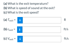 (a) What is the exit temperature?
(b) What is speed of sound at the exit?
(c) What is the exit speed?
(a) Texit =
(b) Cexiti
(c) Vexit i
R
ft/s
ft/s