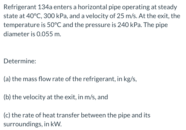 Refrigerant 134a enters a horizontal pipe operating at steady
state at 40°C, 300 kPa, and a velocity of 25 m/s. At the exit, the
temperature is 50°C and the pressure is 240 kPa. The pipe
diameter is 0.055 m.
Determine:
(a) the mass flow rate of the refrigerant, in kg/s,
(b) the velocity at the exit, in m/s, and
(c) the rate of heat transfer between the pipe and its
surroundings, in kW.