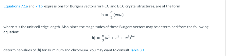 Equations 7.1a and 7.1b, expressions for Burgers vectors for FCC and BCC crystal structures, are of the form
=(uvw)
b =
where a is the unit cell edge length. Also, since the magnitudes of these Burgers vectors may be determined from the following
equation:
|b| = = 2 (u² + v² + w²) ¹/²
determine values of [b] for aluminum and chromium. You may want to consult Table 3.1.
