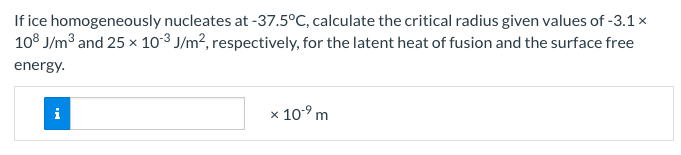 If ice homogeneously nucleates at -37.5°C, calculate the critical radius given values of -3.1 x
108 J/m³ and 25 x 10-³ J/m², respectively, for the latent heat of fusion and the surface free
energy.
x 10-⁹ m