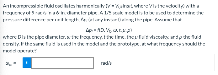 An incompressible fluid oscillates harmonically (V = Vosinut, where Vis the velocity) with a
frequency of 9 rad/s in a 6-in.-diameter pipe. A 1/5 scale model is to be used to determine the
pressure difference per unit length, Ap, (at any instant) along the pipe. Assume that
Api= f(D, Vo, w, t, u, p)
where D is the pipe diameter, w the frequency, t the time, the u fluid viscosity, and p the fluid
density. If the same fluid is used in the model and the prototype, at what frequency should the
model operate?
Wm
i
rad/s
