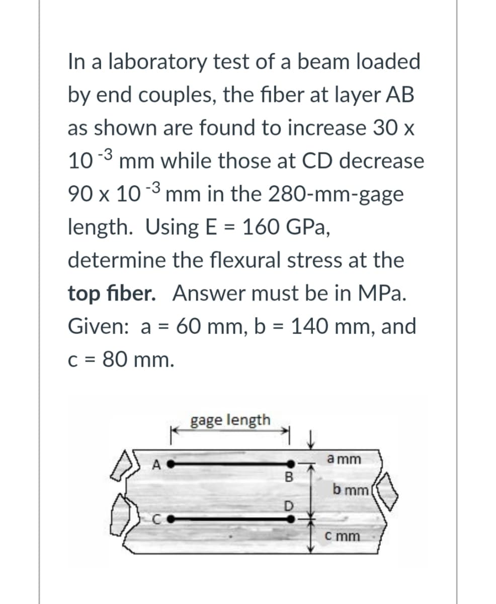 In a laboratory test of a beam loaded
by end couples, the fiber at layer AB
as shown are found to increase 30 x
10 3 mm while those at CD decrease
90 x 10 3 mm in the 280-mm-gage
length. Using E = 160 GPa,
%D
determine the flexural stress at the
top fiber. Answer must be in MPa.
Given: a = 60 mm, b = 140 mm, and
%3D
C = 80 mm.
gage length
a mm
b mml
c mm
