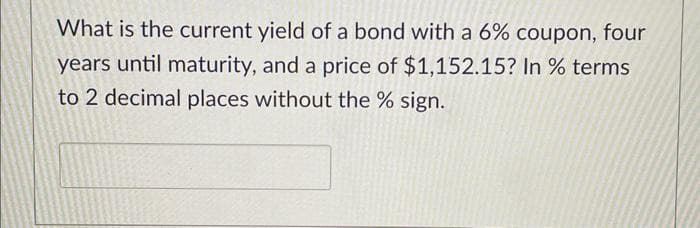 What is the current yield of a bond with a 6% coupon, four
years until maturity, and a price of $1,152.15? In % terms
to 2 decimal places without the % sign.