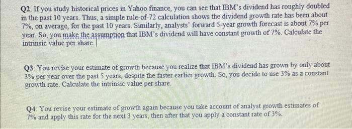 Q2. If you study historical prices in Yahoo finance, you can see that IBM's dividend has roughly doubled
in the past 10 years. Thus, a simple rule-of-72 calculation shows the dividend growth rate has been about
7%, on average, for the past 10 years. Similarly, analysts' forward 5-year growth forecast is about 7% per
year. So, you make the assumption that IBM's dividend will have constant growth of 7%. Calculate the
intrinsic value per share.
Q3: You revise your estimate of growth because you realize that IBM's dividend has grown by only about
3% per year over the past 5 years, despite the faster earlier growth. So, you decide to use 3% as a constant
growth rate. Calculate the intrinsic value per share.
Q4: You revise your estimate of growth again because you take account of analyst growth estimates of
7% and apply this rate for the next 3 years, then after that you apply a constant rate of 3%.