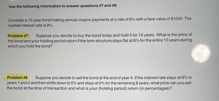 Use the following information to answer questions # 7 and #8:
Consider a 10-year bond making annual coupon payments at a rate of 8% with a face value of $1000. The
market interest rate is 8%.
Problem #7 Suppose you decide to buy the bond today and hold it for 10 years. What is the price of
the bond and your holding period return if the term structure stays flat at 8% for the entire 10 years during
which you hold the bond?
Problem #8
Suppose you decide to sell the bond at the end of year 4. If the interest rate stays at 8% in
years 1 and 2 and then shifts down to 5% and stays at 5% for the remaining 8 years, what price can you sell
the bond at the time of transaction and what is your (holding period) return (in percentages)?