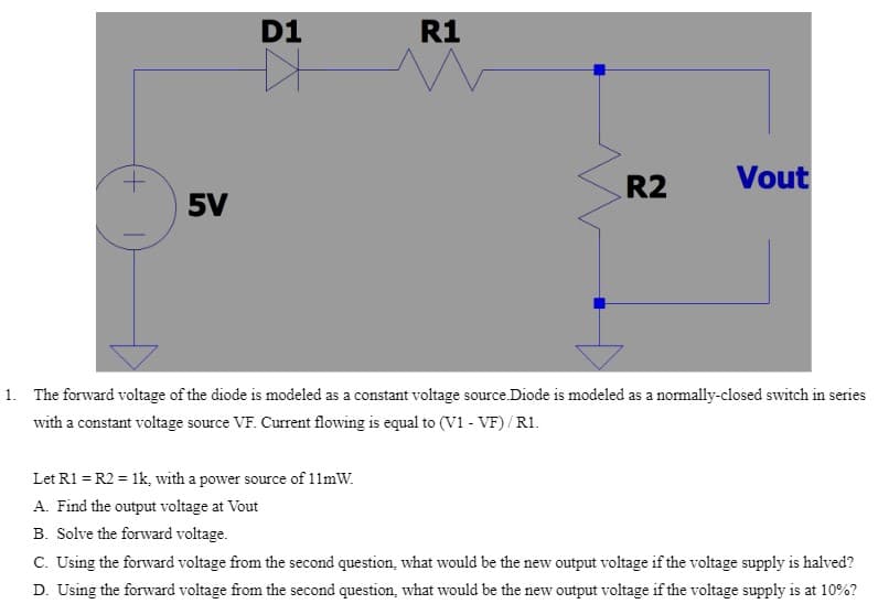 5V
D1
R1
Let R1 = R2 = 1k, with a power source of 11mW.
A. Find the output voltage at Vout
R2
Vout
1. The forward voltage of the diode is modeled as a constant voltage source.Diode is modeled as a normally-closed switch in series
with a constant voltage source VF. Current flowing is equal to (V1 - VF)/R1.
B. Solve the forward voltage.
C. Using the forward voltage from the second question, what would be the new output voltage if the voltage supply is halved?
D. Using the forward voltage from the second question, what would be the new output voltage if the voltage supply is at 10%?