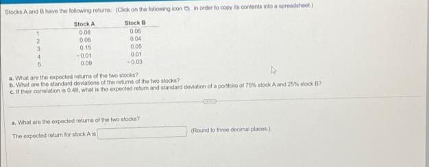 Stocks A and B have the following returns: (Click on the folowing icon a in order to copy its contents into a spreadsheet.)
Stock A
Stock B
0.08
0.06
0.15
0.05
0.04
0.05
0.01
-0.01
0.09
-0.03
a. What are the expected roturns of the two stocks?
b. What are the standard deviations of the returns of the two stocks?
c. If their correlation is 048, what is the expected return and standard deviation of a portfolio of 75% stock A and 25% stock B?
a. What are the expected returns of the two stocks?
The expected return for stock A is
(Round to three decimal places.)
