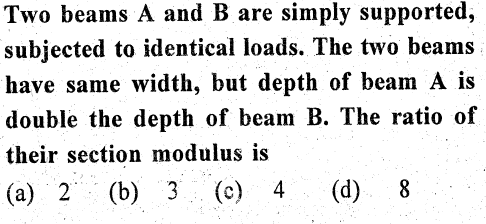 Two beams A and B are simply supported,
subjected to identical loads. The two beams
have same width, but depth of beam A is
double the depth of beam B. The ratio of
their section modulus is
(a) 2 (b) 3
(c) 4
(d) 8
