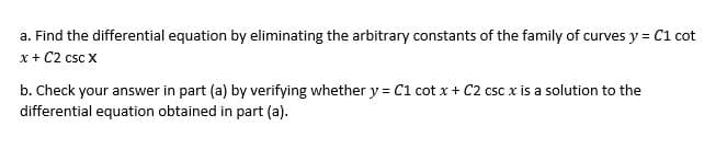 a. Find the differential equation by eliminating the arbitrary constants of the family of curves y = C1 cot
x + C2 csc X
b. Check your answer in part (a) by verifying whether y = C1 cotx + C2 csc x is a solution to the
differential equation obtained in part (a).