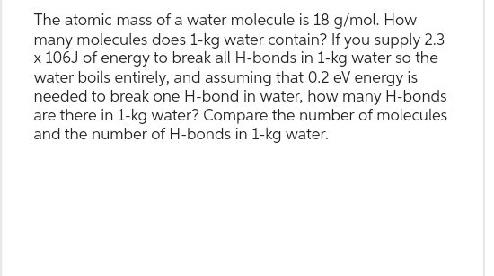 The atomic mass of a water molecule is 18 g/mol. How
many molecules does 1-kg water contain? If you supply 2.3
x 106J of energy to break all H-bonds in 1-kg water so the
water boils entirely, and assuming that 0.2 eV energy is
needed to break one H-bond in water, how many H-bonds
are there in 1-kg water? Compare the number of molecules
and the number of H-bonds in 1-kg water.
