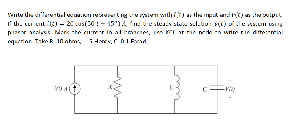 Write the differential equation representing the system with i(t) as the input and v(t) as the output.
If the current i(t) = 20 cos(50 t + 45°) A, find the steady state solution v(t) of the system using
phasor analysis. Mark the current in all branches, use KCL at the node to write the differential
equation. Take R=10 ohms, L=5 Henry, C=0.1 Farad.
i(t) A
R
L
V(t)
