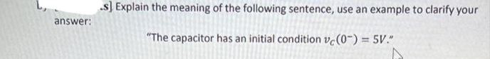 s] Explain the meaning of the following sentence, use an example to clarify your
answer:
"The capacitor has an initial condition vc(0-) = 5V."
