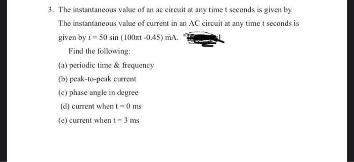 3. The instantaneous value of an ac circuit at any time t seconds is given by
The instantaneous value of current in an AC circuit at any time t seconds is
given by i = 50 sin (100zt -0.45) mA.
Find the following:
(a) periodic time & frequency
(b) peak-to-peak current
(c) phase angle in degree
(d) current when t=0 ms
(e) current when t=3 ms
