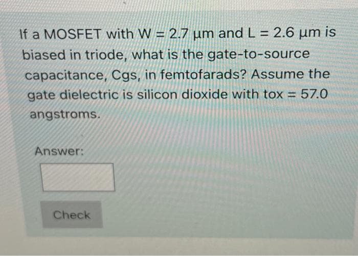 If a MOSFET with W = 2.7 µm and L = 2.6 µm is
biased in triode, what is the gate-to-source
capacitance, Cgs, in femtofarads? Assume the
gate dielectric is silicon dioxide with tox = 57.0
angstroms.
Answer:
Check
