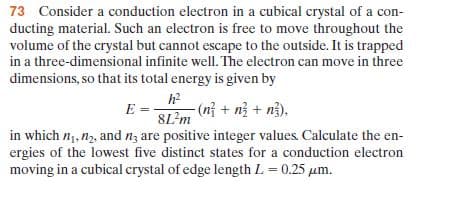 73 Consider a conduction electron in a cubical crystal of a con-
ducting material. Such an electron is free to move throughout the
volume of the crystal but cannot escape to the outside. It is trapped
in a three-dimensional infinite well. The electron can move in three
dimensions, so that its total energy is given by
h2
-(n} + n} + n}),
E =
8L?m
in which n1, n2, and n; are positive integer values. Calculate the en-
ergies of the lowest five distinct states for a conduction electron
moving in a cubical crystal of edge length L = 0.25 µm.
