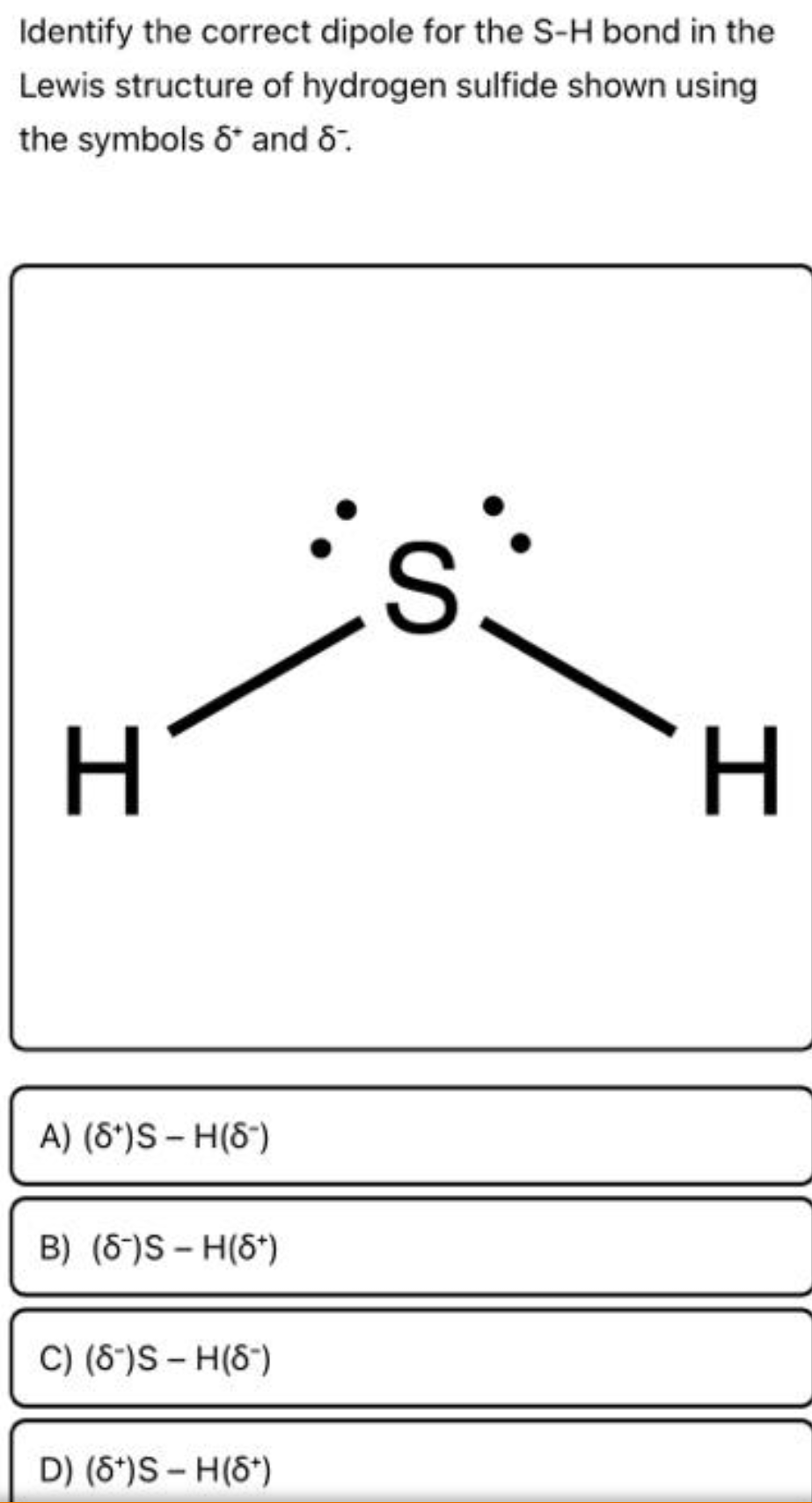 Identify the correct dipole for the S-H bond in the
Lewis structure of hydrogen sulfide shown using
the symbols 6* and 8.
H
A) (8*)S – H(8")
B) (6-)S – H(6*)
C) (8*)S - H(8")
D) (6*)S- H(6*)
