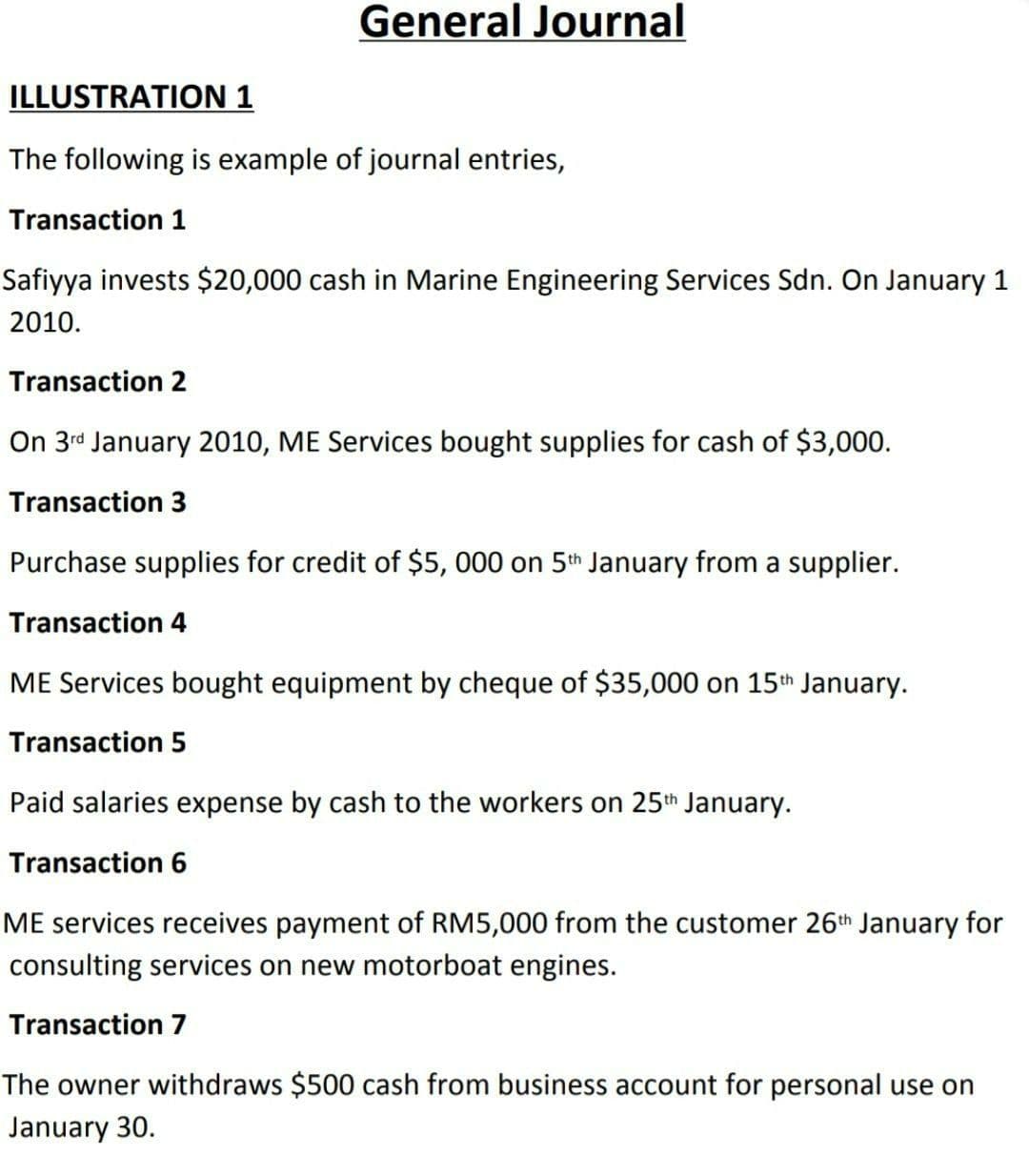 General Journal
ILLUSTRATION 1
The following is example of journal entries,
Transaction 1
Safiyya invests $20,000 cash in Marine Engineering Services Sdn. On January 1
2010.
Transaction 2
On 3rd January 2010, ME Services bought supplies for cash of $3,000.
Transaction 3
Purchase supplies for credit of $5, 000 on 5th January from a supplier.
Transaction 4
ME Services bought equipment by cheque of $35,000 on 15th January.
Transaction 5
Paid salaries expense by cash to the workers on 25th January.
Transaction 6
ME services receives payment of RM5,000 from the customer 26th January for
consulting services on new motorboat engines.
Transaction 7
The owner withdraws $500 cash from business account for personal use on
January 30.
