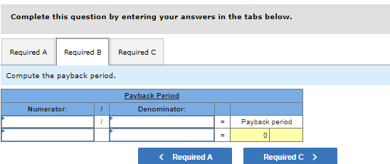 Complete this question by entering your answers in the tabs below.
Required A Required B
Compute the payback period.
Numerator:
1
1
Required C
Payback Period
Denominator:
< Required A
=
Payback period
0
Required C >