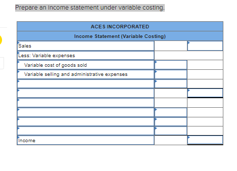 Prepare an Income statement under variable costing.
ACES INCORPORATED
Income Statement (Variable Costing)
Sales
Less: Variable expenses
Variable cost of goods sold
Variable selling and administrative expenses
Income