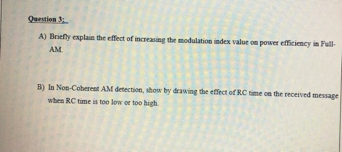 Question 3:
A) Briefly explain the effect of increasing the modulation index value on power efficiency in Full-
AM.
B) In Non-Coherent AM detection, show by drawing the effect of RC time on the received message
when RC time is too low or too high.
