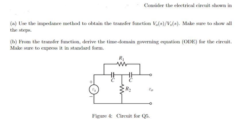 Consider the electrical circuit shown in
(a) Use the impedance method to obtain the transfer function V,(s)/V(s). Make sure to show all
the steps.
(b) From the transfer function, derive the time-domain governing equation (ODE) for the circuit.
Make sure to express it in standard form.
R1
R2
vo
Figure 4: Circuit for Q5.
