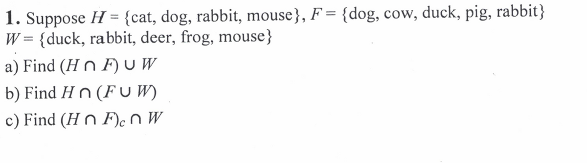 1. Suppose H = {cat, dog, rabbit, mouse}, F= {dog, cow, duck, pig, rabbit}
W = {duck, rabbit, deer, frog, mouse}
a) Find (H n F) U W
b) Find H n (F U W)
c) Find (H n F)cnW
