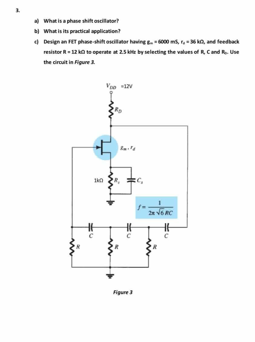 3.
a)
What is a phase shift oscillator?
b) What is its practical application?
c)
Design an FET phase-shift oscillator having gm = 6000 mS, r = 36 kn, and feedback
resistor R = 12 k to operate at 2.5 kHz by selecting the values of R, C and Ro. Use
the circuit in Figure 3.
R
10
1ΚΩ
VDD =12V
RD
R,
w
R
8m. Td
51
C
Figure 3
C₂
f=
1
2K √6 RC
R
HH
C