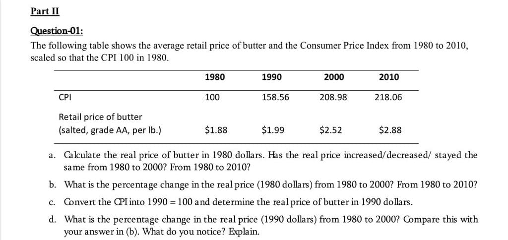 Part II
Question-01:
The following table shows the average retail price of butter and the Consumer Price Index from 1980 to 2010,
scaled so that the CPI 100 in 1980.
CPI
Retail price of butter
(salted, grade AA, per lb.)
1980
100
$1.88
1990
158.56
$1.99
2000
208.98
$2.52
2010
218.06
$2.88
a. Calculate the real price of butter in 1980 dollars. Has the real price increased/decreased/ stayed the
same from 1980 to 2000? From 1980 to 2010?
b. What is the percentage change in the real price (1980 dollars) from 1980 to 2000? From 1980 to 2010?
c. Convert the CPI into 1990 = 100 and determine the real price of butter in 1990 dollars.
d. What is the percentage change in the real price (1990 dollars) from 1980 to 2000? Compare this with
your answer in (b). What do you notice? Explain.