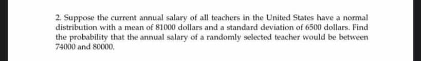 2. Suppose the current annual salary of all teachers in the United States have a normal
distribution with a mean of 81000 dollars and a standard deviation of 6500 dollars. Find
the probability that the annual salary of a randomly selected teacher would be between
74000 and 80000,