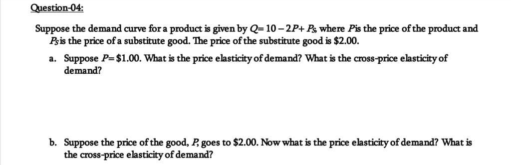 Question-04:
Suppose the demand curve for a product is given by Q=10-2P+ Ps, where Pis the price of the product and
Ps is the price of a substitute good. The price of the substitute good is $2.00.
a. Suppose P= $1.00. What is the price elasticity of demand? What is the cross-price elasticity of
demand?
b. Suppose the price of the good, P, goes to $2.00. Now what is the price elasticity of demand? What is
the cross-price elasticity of demand?