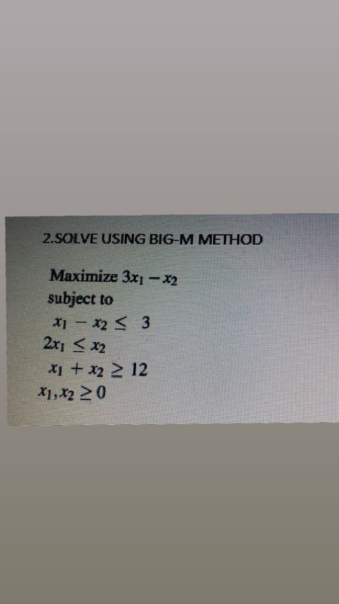2.SOLVE USING BIG-M METHOD
Maximize 3x1 - x₂
subject to
X1 X2 ≤ 3
2x1 < x₂
x₁ + x₂ ≥ 12
X1, X₂ 20