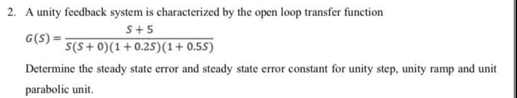 2. A unity feedback system is characterized by the open loop transfer function
S+5
G(S) =
S(S+0)(1+0.25)(1+0.55)
Determine the steady state error and steady state error constant for unity step, unity ramp and unit
parabolic unit.