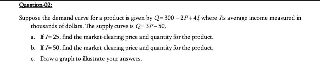 Question-02:
Suppose the demand curve for a product is given by Q=300-2P+ 44, where Iis average income measured in
thousands of dollars. The supply curve is Q=3P-50.
a. If I=25, find the market-clearing price and quantity for the product.
b. If I= 50, find the market-clearing price and quantity for the product.
c. Draw a graph to illustrate your answers.