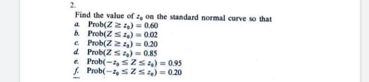 2.
Find the value of z, on the standard normal curve so that
a. Prob(Zzzo) = 0.60
Prob(Z ≤ 0) = 0.02
c. Prob(Z = z) = 0.20
Prob(Z Szo) = 0.85
b.
d.
e.
Prob(-20 ≤ Z≤ 0) = 0.95
Prob(-20 ≤Z≤ 0) = 0.20
f.
www.