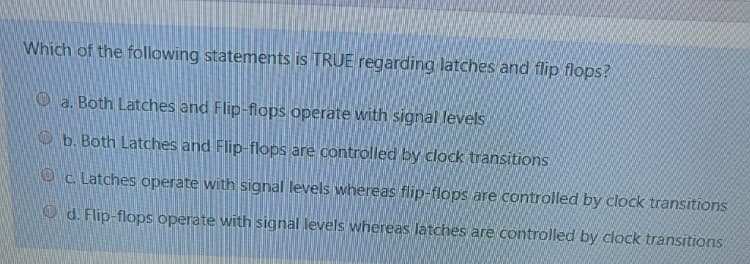 Which of the following statements is TRUE regarding latches and flip flops?
O a. Both Latches and Flip-flops operate with signal levels
O b. Both Latches and Flip-flops are controlled by clock transitions
O c. Latches operate with signal levels whereas flip-flops are controlled by clock transitions
O d. Flip-flops operate with signal levels whereas latches are controlled by clock transitions
