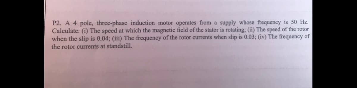 P2. A 4 pole, three-phase induction motor operates from a supply whose frequency is 50 Hz.
Calculate: (i) The speed at which the magnetic field of the stator is rotating; (ii) The speed of the rotor
when the slip is 0.04; (iii) The frequency of the rotor currents when slip is 0.03; (iv) The frequency of
the rotor currents at standstill.